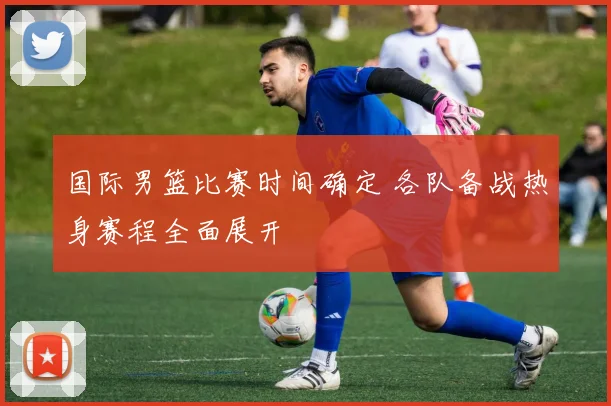 国际男篮比赛时间确定 各队备战热身赛程全面展开