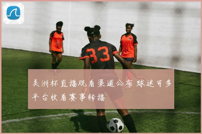 美洲杯直播观看渠道公布 球迷可多平台收看赛事转播