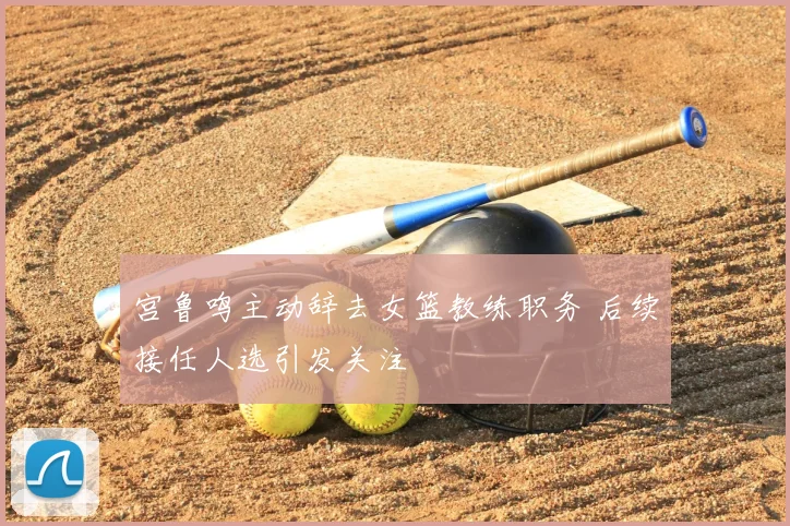 宫鲁鸣主动辞去女篮教练职务 后续接任人选引发关注