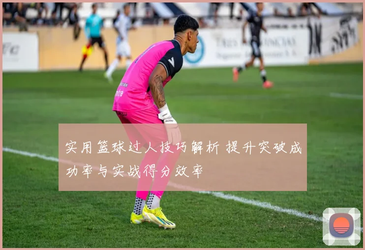 实用篮球过人技巧解析 提升突破成功率与实战得分效率