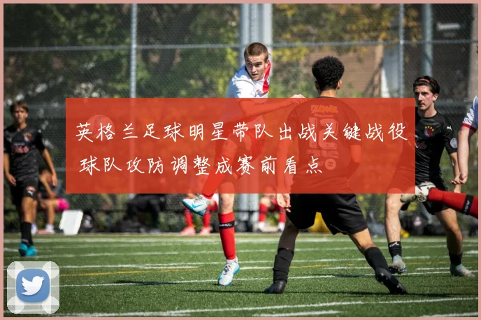 英格兰足球明星带队出战关键战役 球队攻防调整成赛前看点