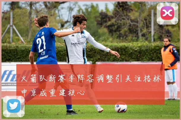 火箭队新赛季阵容调整引关注格林申京成重建核心