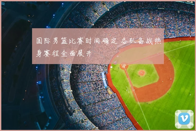国际男篮比赛时间确定 各队备战热身赛程全面展开