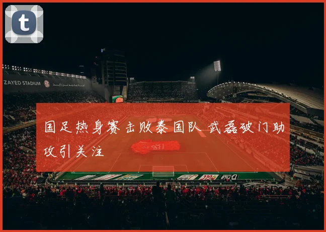 国足热身赛击败泰国队 武磊破门助攻引关注