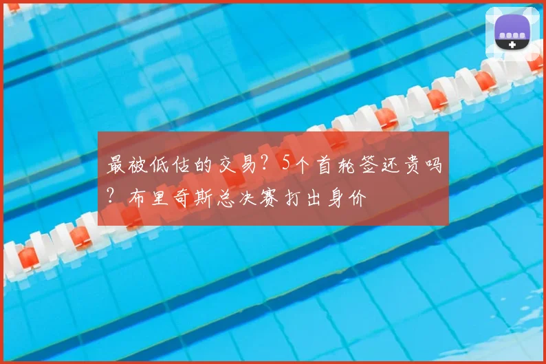 最被低估的交易?5个首轮签还贵吗?布里奇斯总决赛打出身价