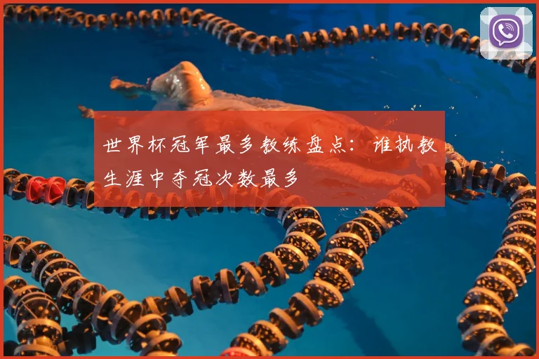 世界杯冠军最多教练盘点：谁执教生涯中夺冠次数最多