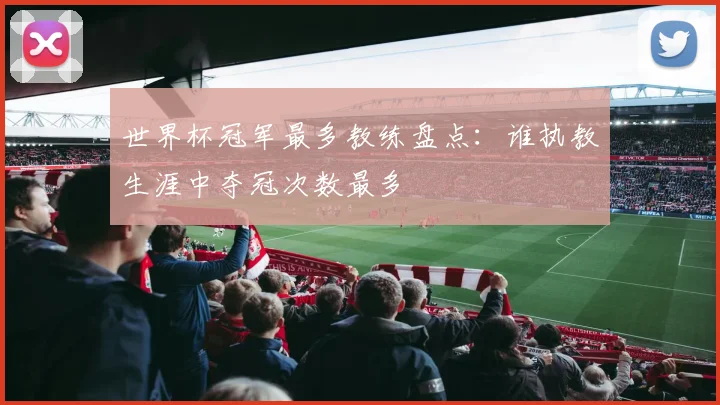 世界杯冠军最多教练盘点：谁执教生涯中夺冠次数最多