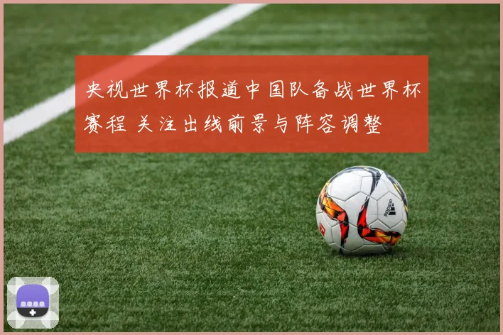 央视世界杯报道中国队备战世界杯赛程 关注出线前景与阵容调整