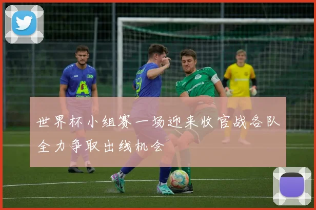 世界杯小组赛一场迎来收官战各队全力争取出线机会